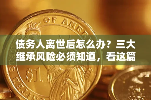 武汉债务人离世后怎么办？三大继承风险必须知道，看这篇就够了