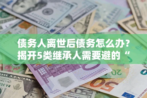 武汉债务人离世后债务怎么办？揭开5类继承人需要避的“坑”