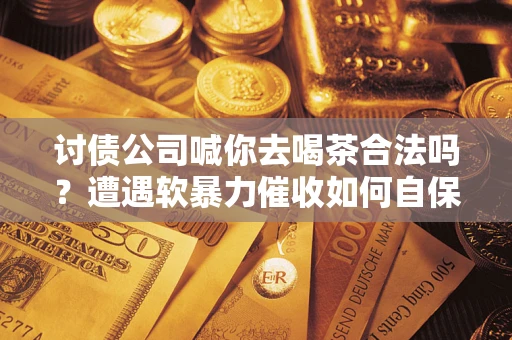 武汉讨债公司喊你去喝茶合法吗？遭遇软暴力催收如何自保？