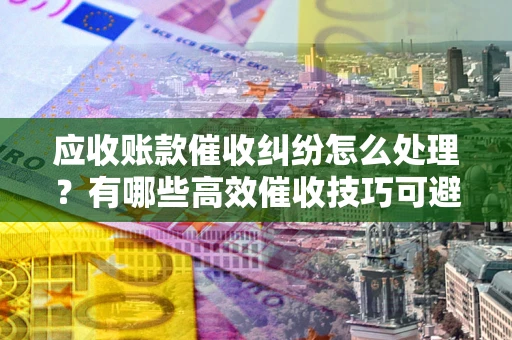 武汉应收账款催收纠纷怎么处理？有哪些高效催收技巧可避免坏账？